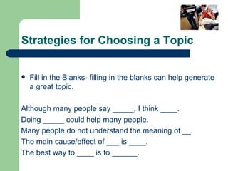 Strategies for Choosing a Topic Fill in the Blanks- filling in the blanks can help generate a great topic. Although many people say _____, I think ____. Doing _____ could help many people. Many people do not understand the meaning of __. The main cause/effect of ___ is ____. The best way to ____ is to ______. 