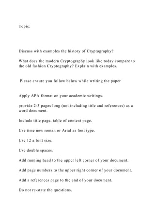 Topic:
Discuss with examples the history of Cryptography?
What does the modern Cryptography look like today compare to
the old fashion Cryptography? Explain with examples.
Please ensure you follow below while writing the paper
Apply APA format on your academic writings.
provide 2-3 pages long (not including title and references) as a
word document.
Include title page, table of content page.
Use time new roman or Arial as font type.
Use 12 a font size.
Use double spaces.
Add running head to the upper left corner of your document.
Add page numbers to the upper right corner of your document.
Add a references page to the end of your document.
Do not re-state the questions.
 