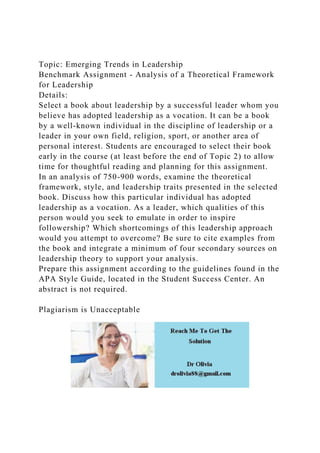 Topic: Emerging Trends in Leadership
Benchmark Assignment - Analysis of a Theoretical Framework
for Leadership
Details:
Select a book about leadership by a successful leader whom you
believe has adopted leadership as a vocation. It can be a book
by a well-known individual in the discipline of leadership or a
leader in your own field, religion, sport, or another area of
personal interest. Students are encouraged to select their book
early in the course (at least before the end of Topic 2) to allow
time for thoughtful reading and planning for this assignment.
In an analysis of 750-900 words, examine the theoretical
framework, style, and leadership traits presented in the selected
book. Discuss how this particular individual has adopted
leadership as a vocation. As a leader, which qualities of this
person would you seek to emulate in order to inspire
followership? Which shortcomings of this leadership approach
would you attempt to overcome? Be sure to cite examples from
the book and integrate a minimum of four secondary sources on
leadership theory to support your analysis.
Prepare this assignment according to the guidelines found in the
APA Style Guide, located in the Student Success Center. An
abstract is not required.
Plagiarism is Unacceptable
 