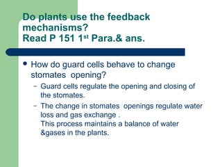 Do plants use the feedback
mechanisms?
Read P 151 1st Para.& ans.

 Howdo guard cells behave to change
 stomates opening?
  –   Guard cells regulate the opening and closing of
      the stomates.
  –   The change in stomates openings regulate water
      loss and gas exchange .
      This process maintains a balance of water
      &gases in the plants.
 