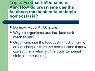 Topic: Feedback Mechanism.
Aim: How do organisms use the
feedback mechanism to maintain
homeostasis?

 Do  now: Read P 150 & ans.
 Why do organisms use the feedback
  mechanism?
 Organisms use the feedback mechanism to
  detect changes from the normal conditions &
  correct them returning the body to normal
  state. (homeostasis).
 