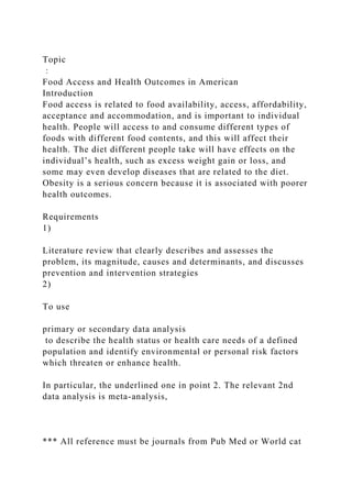 Topic
：
Food Access and Health Outcomes in American
Introduction
Food access is related to food availability, access, affordability,
acceptance and accommodation, and is important to individual
health. People will access to and consume different types of
foods with different food contents, and this will affect their
health. The diet different people take will have effects on the
individual’s health, such as excess weight gain or loss, and
some may even develop diseases that are related to the diet.
Obesity is a serious concern because it is associated with poorer
health outcomes.
Requirements
1)
Literature review that clearly describes and assesses the
problem, its magnitude, causes and determinants, and discusses
prevention and intervention strategies
2)
To use
primary or secondary data analysis
to describe the health status or health care needs of a defined
population and identify environmental or personal risk factors
which threaten or enhance health.
In particular, the underlined one in point 2. The relevant 2nd
data analysis is meta-analysis,
*** All reference must be journals from Pub Med or World cat
 