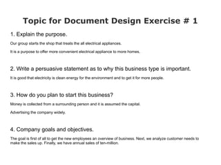 Topic for Document Design Exercise # 1
1. Explain the purpose.
Our group starts the shop that treats the all electrical appliances.

It is a purpose to offer more convenient electrical appliance to more homes.



2. Write a persuasive statement as to why this business type is important.
It is good that electricity is clean energy for the environment and to get it for more people.



3. How do you plan to start this business?
Money is collected from a surrounding person and it is assumed the capital.

Advertising the company widely.



4. Company goals and objectives.
The goal is first of all to get the new employees an overview of business. Next, we analyze customer needs to
make the sales up. Finally, we have annual sales of ten-million.
 