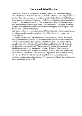 Vocational Rehabilitation
The Florida Division of Vocational Rehabilitation (VR) is a dual funded agency
established to assist those with physical or mental disabilities obtain employment and
maintain their independence. In accordance with the Rehabilitation Act of 1973 and
its subsequent amendments, this agency is able to provide direct services to eligible
customers 15 years of age and older. The agency assists these clients to overcome
their employment barriers through strong case management focusing on the unique
strengths and impediments of each customer and identifying vocational goals with
the customer s best interest in mind.
Individuals wishing to become customers of VR must submit a customer application
by mail, person, fax, email, or telephone. Once VR ... Show more content on
Helpwriting.net ...
During this meeting, the VR Counselor and the customer will discuss the overall
totality of the services provided and ensure that the customer is stable within their
current situation and that the vocational rehabilitation office has met all of their
reemployment needs. With an affirmation of achieved between the VR Counselor
and the customer, termination of VR assistance will occur and the customer will
transition to a more independent future. However, if a client fails to achieve a
successful vocational goal or if the case manager identifies additional barriers, this
may warrant an amendment to the Individual Employment Plan, thereby extending
VR service delivery for the customer. If extended services prove necessary,
additional case management evaluations will occur as specific services and goals are
met to monitor the needs of the
 