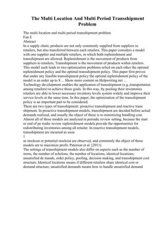 The Multi Location And Multi Period Transshipment
Problem
The multi location and multi period transshipment problem
Fan E
Abstract
In a supply chain, products are not only commonly supplied from suppliers to
retailers, but also transferred between each retailers. This paper considers a model
with one supplier and multiple retailers, in which both replenishment and
transshipment are allowed. Replenishment is the movement of products from
suppliers to retailers; Transshipment is the movement of products within retailers.
This model such leads to two optimization problems relied on each other the optimal
replenishment policy and the optimal transshipment policy. This paper first proves
that under any feasible transshipment policy the optimal replenishment policy of the
model is an order up to S ... Show more content on Helpwriting.net ...
Technology development enables the application of transshipment (e.g.,transportation
among retailers) to achieve those goals. In this way, by pooling their inventories
retailers are able to lower necessary inventory levels system widely and improve their
service levels at the same time. In this paper, the optimization of the transshipment
policy is an important part to be considered.
There are two types of transshipment: proactive transshipment and reactive trans
shipment. In proactive transshipment models, transshipment are decided before actual
demands realized, and usually the object of those is to minimizing handling cost.
Almost all of those models are analyzed in periodic review setting, because the start
or end of pe riodic review replenishment models provide the opportunities for
redistributing inventories among all retailer. In reactive transshipment models,
transshipment are incurred as soon
1
as stockout or potential stockout are observed, and commonly the object of those
models are to maximize profit. Paterson et al. [2011]
The settings of transshipment models also differ on aspects such as the number of
items, the number of echelons, the number of locations, identical locations,
unsatisfied de mands, order policy, pooling, decision making, and transshipment cost
structure. Identical locations means if different retailers share identical cost or
demand structure; unsatisfied demands means how to handle unsatisfied demand
 