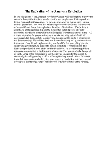 The Radicalism of the American Revolution
In The Radicalism of the American Revolution Gordon Wood attempts to disprove the
common thought that the American Revolution was simply a war for independence
from a tyrannical mother country. He explains how America formed such a unique
from of government. The form that American government took was a collaboration
of many different forms that emphasized the rights of individuals. Woods finds it
essential to explain colonial life and the factors that dictated people s lives to
understand how radical the revolution was compared to other revolutions. In the 1700
s it was impossible for people to imagine a society operating independently of
government, but through shifts in society and through parallel shifts in government
that is what emerge. Up until the American Revolutionsociety and government were
interwoven. Once Woods explains society and the shifts that were taking place in
society and government, he goes on to explain the nature of republicanism. The
ideals of republicanism took a firm hold in the colonies. He claims that republican
disinterest was essential to the formation of America. This term is oftenly thought of
as public virtue or the willingness to sacrifice private interests for the sake of the
community including serving in office without pecuniary reward . When the nation
formed citizens, particularly the elites, were pushed to overlook private interests and
developed a disinterested state of mind in order to further the state of the republic.
 