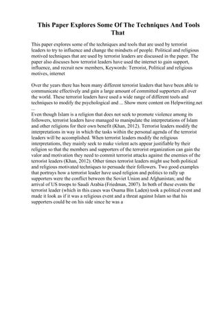 This Paper Explores Some Of The Techniques And Tools
That
This paper explores some of the techniques and tools that are used by terrorist
leaders to try to influence and change the mindsets of people. Political and religious
motived techniques that are used by terrorist leaders are discussed in the paper. The
paper also discuses how terrorist leaders have used the internet to gain support,
influence, and recruit new members, Keywords: Terrorist, Political and religious
motives, internet
Over the years there has been many different terrorist leaders that have been able to
communicate effectively and gain a large amount of committed supporters all over
the world. These terrorist leaders have used a wide range of different tools and
techniques to modify the psychological and ... Show more content on Helpwriting.net
...
Even though Islam is a religion that does not seek to promote violence among its
followers, terrorist leaders have managed to manipulate the interpretations of Islam
and other religions for their own benefit (Khan, 2012). Terrorist leaders modify the
interpretations in way in which the tasks within the personal agenda of the terrorist
leaders will be accomplished. When terrorist leaders modify the religious
interpretations, they mainly seek to make violent acts appear justifiable by their
religion so that the members and supporters of the terrorist organization can gain the
valor and motivation they need to commit terrorist attacks against the enemies of the
terrorist leaders (Khan, 2012). Other times terrorist leaders might use both political
and religious motivated techniques to persuade their followers. Two good examples
that portrays how a terrorist leader have used religion and politics to rally up
supporters were the conflict between the Soviet Union and Afghanistan; and the
arrival of US troops to Saudi Arabia (Friedman, 2007). In both of these events the
terrorist leader (which in this cases was Osama Bin Laden) took a political event and
made it look as if it was a religious event and a threat against Islam so that his
supporters could be on his side since he was a
 