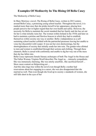 Examples Of Mediocrity In The Rising Of Bella Casey
The Mediocrity of Bella Casey
In Mary Morrissy s novel, The Rising of Bella Casey, written in 2013 centers
around Bella Casey, a promising young school teacher. Throughout the novel, it is
marked more than once that she prides herself in her appearance, placing how
people perceive her in higher regard than her own health and safety. However, the
necessity for Bella to maintain the social standard that her family and she has set out
for her is what initially ruins her. The women within Ireland in the 1910s and later on
had to maintain a pristine and flawless beacon in which they had to establish
themselves within society one way or another. Bella s independence as a self
sustaining school teacher collided with the patriarchal preassure leaving her unable to
voice her discomfort with Leeper. It was not her own shortcomings, but the
shortsightedness of society that initially sends her into ruin. The gender roles allotted
to men and women is established through their actions and clothing. Through these
channels, Bella is cursed with conformity and unable to dig her way out of the mess
that she has fallen into.
Bella Casey represents female literary archetypes of both The Angel in the House and
The Fallen Woman. Virginia Woolf describes The Angel as, ...intensely sympathetic.
She was immensely charming. She was utterly unselfish...She sacrificed herself ...
Show more content on Helpwriting.net ...
And this idea rings true within the novel even though Bella s mother had
reservations about her engaging in a career, she was also disappointed that she
married as well. That even though she lived up to society s standards of women, she
still falls short in the eyes of her
 