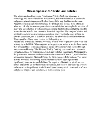 Misconceptions Of Nitrates And Nitrites
The Misconception Concerning Nitrates and Nitrites With new advances in
technology and innovations in the medical field, the implementation of chemicals
and preservatives into consumables has changed the way food is manufactured.
Recently, negative light has surrounded the products that include these additives.
More specifically, the consumption of nitrates and nitrites has caught the attention of
many and led to further investigations concerning this topic to decipher the possible
health risks or benefits that can come from their ingestion. The usage of nitrates and
nitrites in products has a negative connotation, however, it only poses a threat in
specific conditions, and is otherwise proved to have beneficial and common traits.
These specific... Show more content on Helpwriting.net ...
Nitrates and nitrites are added to processed meat in order to preserve their color and
prolong their shelf life. When exposed to the protein, or amino acids, in these meats,
they are capable of forming compounds called nitrosamines when exposed to high
temperatures (Healthy Child Healthy World). Cooking processed meat creates the
perfect conditions for nitrosamines, which can be lethal carcinogens. More recently,
the government has mandated that the manufacturers add Vitamin C, which inhibits
nitrosamine formation (National Center for Biotechnology Information). This shows
that the processed meats being manufactured daily have been regulated to
significantly decrease the probability of the negative effects of chemicals such as
nitrate and nitrite. By moderation and awareness, these issues can easily be avoided
and even seem insignificant. An individual could manage their consumption of meat
and choose organic, lean subsitutes, or even consume more
 