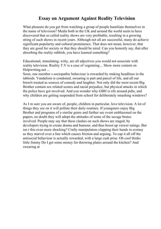 Essay on Argument Against Reality Television
What pleasure do you get from watching a group of people humiliate themselves in
the name of television? Media both in the UK and around the world seem to have
discovered that so called reality shows are very profitable, resulting in a growing
string of such shows in recent years. Although not all are successful, many do achieve
significant popularity and cultural prominence. That does not mean, however, that
they are good for society or that they should be aired. Can you honestly say, that after
absorbing the reality rubbish, you have learned something?
Educational, stimulating, witty, are all adjectives you would not associate with
reality television. Reality T.V is a case of vegetating... Show more content on
Helpwriting.net ...
Soon, one member s sociopathic behaviour is rewarded by making headlines in the
tabloids. Vandalism is condoned, swearing is part and parcel of life, and all our
brawls treated as sources of comedy and laughter. Not only did the most recent Big
Brother contain sex related scenes and racial prejudice, but physical attacks in which
the police have got involved. And you wonder why GBH is rife around pubs, and
why children are getting suspended from school for deliberately smashing windows?
As I m sure you are aware of, people, children in particular, love television. A lot of
things they see on it will pollute their daily routines. If youngsters enjoy Big
Brother and programs of a similar genre and further see event emblazoned on the
papers, no doubt they will adopt the attitudes of some of the savage brutes
involved. People may say that these clashes on such shows are staged, by
developers trying to create drama and humour, and thus boost up viewer ratings. But
isn t this even more shocking? Crafty manipulators clapping their hands in ecstasy
as they marvel over a line which causes friction and arguing. To cap it all off the
antisocial behaviour is actually rewarded, with a large cash prise. Oh cool thinks
little Jimmy Do I get some money for throwing plates around the kitchen? And
swearing at
 