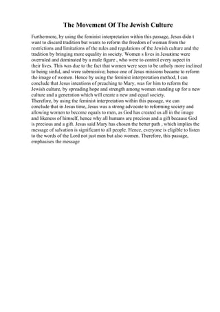The Movement Of The Jewish Culture
Furthermore, by using the feminist interpretation within this passage, Jesus didn t
want to discard tradition but wants to reform the freedom of woman from the
restrictions and limitations of the rules and regulations of the Jewish culture and the
tradition by bringing more equality in society. Women s lives in Jesustime were
overruled and dominated by a male figure , who were to control every aspect in
their lives. This was due to the fact that women were seen to be unholy more inclined
to being sinful, and were submissive; hence one of Jesus missions became to reform
the image of women. Hence by using the feminist interpretation method, I can
conclude that Jesus intentions of preaching to Mary, was for him to reform the
Jewish culture, by spreading hope and strength among women standing up for a new
culture and a generation which will create a new and equal society.
Therefore, by using the feminist interpretation within this passage, we can
conclude that in Jesus time, Jesus was a strong advocate to reforming society and
allowing women to become equals to men, as God has created us all in the image
and likeness of himself, hence why all humans are precious and a gift because God
is precious and a gift. Jesus said Mary has chosen the better path , which implies the
message of salvation is significant to all people. Hence, everyone is eligible to listen
to the words of the Lord not just men but also women. Therefore, this passage,
emphasises the message
 