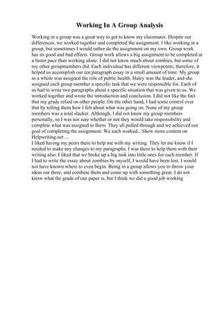 Working In A Group Analysis
Working in a group was a great way to get to know my classmates. Despite our
differences, we worked together and completed the assignment. I like working in a
group, but sometimes I would rather do the assignment on my own. Group work
has its good and bad effects. Group work allows a big assignment to be completed at
a faster pace than working alone. I did not know much about zombies, but some of
my other groupmembers did. Each individual has different viewpoints; therefore, it
helped us accomplish our ten paragraph essay in a small amount of time. My group
as a whole was assigned the role of public health. Haley was the leader, and she
assigned each group member a specific task that we were responsible for. Each of
us had to write two paragraphs about a specific situation that was given to us. We
worked together and wrote the introduction and conclusion. I did not like the fact
that my grade relied on other people. On the other hand, I had some control over
that by telling them how I felt about what was going on. None of my group
members was a total slacker. Although, I did not know my group members
personally, so I was not sure whether or not they would take responsibility and
complete what was assigned to them. They all pulled through and we achieved our
goal of completing the assignment. We each worked... Show more content on
Helpwriting.net ...
I liked having my peers there to help me with my writing. They let me know if I
needed to make any changes to my paragraphs. I was there to help them with their
writing also. I liked that we broke up a big task into little ones for each member. If
I had to write the essay about zombies by myself, I would have been lost. I would
not have known where to even begin. Being in a group allows you to throw your
ideas out there, and combine them and come up with something great. I do not
know what the grade of our paper is, but I think we did a good job working
 