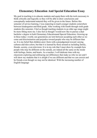 Elementary Education And Special Education Essay
My goal in teaching is to educate students and equip them with the tools necessary to
think critically and logically so they will be able to draw conclusions and
conceptually understand material they will be given in the future. Before this
semester of service learning, I was expecting to teach younger students somewhere
between kindergarten and third grade. After working with fourth through sixth grade
students this semester, I feel as though teaching students in an older age range might
be more fitting more me. I also feel as though I would now like to pursue a dual
bachelor s degree in both Elementary Educationand Special Education. Growing up
in these today s world, our generations are torn between accepting each other as we
come and discrimination and prejudice toward people who may be different than
us. It is my belief that children aren t born with a prejudgement toward varying
cultures and skin colors, but that it is learned by those around us including family,
friends, society, even television. It is in my role that I must show by example how
people who may be different on the outside, are indeed all the same on the inside
with feelings, brains, and hearts. As a teacher, I will dedicate time with my
classroom exploring and embracing our differences that make us who we are and I
will show my students that it is alright if we are different and that we can coexist and
be friends even though we may not be identical. With the increasing number of
English language
 