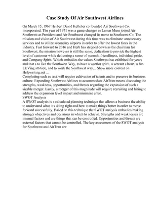 Case Study Of Air Southwest Airlines
On March 15, 1967 Herbert David Kelleher co founded Air Southwest Co.
incorporated. The year of 1971 was a game changer as Lamar Muse joined Air
Southwest as President and Air Southwest changed its name to Southwest Co. The
mission and vision of Air Southwest during this time was to eliminate unnecessary
services and to utilize secondary airports in order to offer the lowest fares in the
industry. Fast forward to 2016 and Herb has stepped down as the chairman for
Southwest, the mission however is still the same, dedication to provide the highest
level of customer while delivering a sense of warmth, friendliness, individual pride,
and Company Spirit. Which embodies the values Southwest has exhibited for years
and that s to live the Southwest Way, to have a warrior spirit, a servant s heart, a fun
LUVing attitude, and to work the Southwest way.... Show more content on
Helpwriting.net ...
Completing such as task will require cultivation of talents and to preserve its business
culture. Expanding Southwest Airlines to accommodate AirTran means discussing the
strengths, weakness, opportunities, and threats regarding the expansion of such a
sizable merger. Lastly, a merger of this magnitude will require recruiting and hiring to
address the expansion level impact and minimize error.
SWOT Analysis
A SWOT analysis is a calculated planning technique that allows a business the ability
to understand what it s doing right and how to make things better in order to move
forward successfully. Based on this technique the SWOT analysis embodies making
stronger objectives and decisions in which to achieve. Strengths and weaknesses are
internal factors and are things that can be controlled. Opportunities and threats are
external factors that cannot be controlled. The key assessment of the SWOT analysis
for Southwest and AirTran are:
 