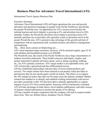 Business Plan For Adventure Travel International (ATI)
International Travel Agency Business Plan
Executive Summary
Adventure Travel International (ATI) will begin operations this year and provide
adventure and sport/travel packages to people in the Pacific Northwest, specifically
the greater Woodville area. An opportunity for ATI s success exists because the
national tourism and travel industry is growing at 4%, and adventure travel at 10%
annually. Further, the Woodville adventure travel market is growing at least 12%
annually and there are no providers who specialize solely in adventure travel in the
greater Woodville area. ATI is poised to take advantage of this growth and lack of
competition with an experienced staff, excellent location, and effective management
and marketing.
The ... Show more content on Helpwriting.net ...
ATI s most important target customers, however, will be married couples, ages 25 35,
with children and household incomes over $50,000.
The Woodville area, like much of the Pacific Northwest, has a large concentration of
outdoor recreation enthusiasts. These health conscious individuals, couples, and
groups interested in popular adventure sports, such as skiing, kayaking, trekking,
etc., are ATI s primary customers. ATI s target market is an exploitable niche, and
ATI will provide a specialized and thus differentiated service.
ATI has established relationships with providers of travel related products and
services. Two major airlines have been selected as our primary ticket providers in
part because they do not cap the agent s profit on tickets. This allows us to capture
the 10% margin on ticket sales that was for many years the industry standard. Market
research has enabled us to identify and establish working relationships with service
providers around the world. ATI has been able to identify opportunities to capture
margins of up to 25% from certain parties. Sourcing will be continuously evaluated.
ATI will take advantage of trade shows, travel industry publications, and other sources
of industry related information to monitor the quality of its offering.
ATI has a number of major competitors that the company will seek to acquire market
share from. They are: Rollins Hayes; Sundance Travel; Global
 