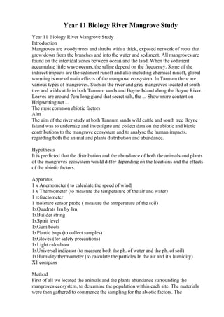 Year 11 Biology River Mangrove Study
Year 11 Biology River Mangrove Study
Introduction
Mangroves are woody trees and shrubs with a thick, exposed network of roots that
grow down from the branches and into the water and sediment. All mangroves are
found on the intertidal zones between ocean and the land. When the sediment
accumulate little wave occurs, the saline depend on the frequency. Some of the
indirect impacts are the sediment runoff and also including chemical runoff, global
warming is one of main effects of the mangrove ecosystem. In Tannum there are
various types of mangroves. Such as the river and grey mangroves located at south
tree and wild cattle in both Tannum sands and Boyne Island along the Boyne River.
Leaves are around 7cm long gland that secret salt, the ... Show more content on
Helpwriting.net ...
The most common abiotic factors
Aim
The aim of the river study at both Tannum sands wild cattle and south tree Boyne
Island was to undertake and investigate and collect data on the abiotic and biotic
contributions to the mangrove ecosystem and to analyse the human impacts,
regarding both the animal and plants distribution and abundance.
Hypothesis
It is predicted that the distribution and the abundance of both the animals and plants
of the mangroves ecosystem would differ depending on the locations and the effects
of the abiotic factors.
Apparatus
1 x Anemometer ( to calculate the speed of wind)
1 x Thermometer (to measure the temperature of the air and water)
1 refractometer
1 moisture sensor probe ( measure the temperature of the soil)
1xQuadrats 1m by 1m
1xBuilder string
1xSpirit level
1xGum boots
1xPlastic bags (to collect samples)
1xGloves (for safety precautions)
1xLight calculator
1xUniversal indicator (to measure both the ph. of water and the ph. of soil)
1xHumidity thermometer (to calculate the particles In the air and it s humidity)
X1 compass
Method
First of all we located the animals and the plants abundance surrounding the
mangroves ecosystem, to determine the population within each site. The materials
were then gathered to commence the sampling for the abiotic factors. The
 