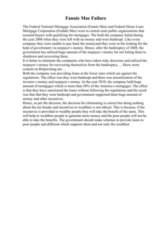 Fannie Mae Failure
The Federal National Mortgage Association (Fannie Mae) and Federal Home Loan
Mortgage Corporation (Freddie Mac) were to central semi public organizations that
assisted buyers with qualifying for mortgages. The both the company failed during
the year 2008 when they were left with no money and were bankrupt. Like every
company they were unable to pay back the moneyand they were in the looking for the
help of government via taxpayer s money. Hence, after the bankruptcy of 2008, the
government has utilized huge amount of the taxpayer s money for not letting them to
shutdown and recovering them.
It is better to eliminate the companies who have taken risky decisions and utilized the
taxpayer s money for recovering themselves from the bankruptcy. ... Show more
content on Helpwriting.net ...
Both the company was providing loans at the lower rates which are against the
regulations. The effect was they were bankrupt and there was misutilization of the
investor s money and taxpayer s money. In the year 2010, the company held huge
amount of mortgages which is more than 50% of the America s mortgages. The effect
is that they have sanctioned the loans without following the regulations and the result
was that that they were bankrupt and government supported them huge amount of
money and other incentives.
Hence, as per the decision, the decision for eliminating is correct but doing nothing
about the tax breaks and incentives to wealthier is not ethical. This is because, if the
incentives is provided to wealthy people they will take the benefit of the same. This
will help to wealthier people to generate more money and the poor people will not be
able to take the benefits. The government should make schemes to provide loans to
poor people and different which supports them and not only the wealthier
 