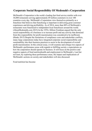 Corporate Social Responsibility Of Mcdonald s Corporation
McDonald s Corporation is the world s leading fast food service retailer with over
36,000 restaurants serving approximately 69 million customers in over 100
countries every day. McDonald s Corporation view themselves primarily as a
franchisor that believes that franchising is important in delivering great customer
experiences and driving profitability. As of 2014, more than 80% of McDonald s
restaurants were franchised to independent local franchisees around the world.
(AboutMcdonalds.com 2015) In the 1970 s Milton Friedman argued that the only
social responsibility of a business is to increase profit and any activity that detracted
from this responsibility for profit maximisation was considered to be inefficient.
(Hanks 2015) Despite the limitations of compliance costs and stakeholder conflicts,
many large corporations today have integrated corporate social responsibility and
sustainability into their business practices to assist in the development of overall
profit maximization. In this critical essay, it will examine and critique two aspects of
McDonald s performance areas with regards to fulfilling society s expectations on
how the corporation should operate its business. It will focus on the positive and
negative aspects of food nutritionhealth and employment in McDonald s. Last but
not least, by exploring these performance areas, the impact and implications of
McDonald s actions on society and stakeholders will also discussed.
Food nutrition has become
 