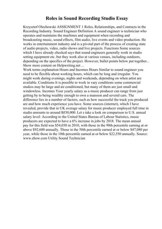 Roles in Sound Recording Studio Essay
Krzysztof Olechowski ASSIGNMENT 1 Roles, Relationships, and Contracts in the
Recording Industry. Sound Engineer Definition A sound engineer is technician who
operates and maintains the machines and equipment when recording and
broadcasting music, sound effects, film audio, live events and video production. He
works in entertainment industry and is a pivotal part of the process of creating state
of audio projects, video, radio shows and live projects. Functions Some sources
which I have already checked says that sound engineers generally work in studio
setting equipment etc. but they work also at various venues, including outdoors,
depending on the specifics of the project. However, bullet points below put together...
Show more content on Helpwriting.net ...
Work terms explanation Hours and Incomes Hours Similar to sound engineer you
need to be flexible about working hours, which can be long and irregular. You
might work during evenings, nights and weekends, depending on when artist are
available. Conditions It is possible to work in vary conditions some commercial
studios may be large and air conditioned, but many of them are just small and
windowless. Incomes Your yearly salary as a music producer can range from just
getting by to being wealthy enough to own a mansion and several cars. The
difference lies in a number of factors, such as how successful the track you produced
are and how much experience you have. Some sources (internet), which I have
revealed, provide that in UK average salary for music producer employed full time in
studio amounts to around ВЈ30,000. Let s take a look on comparison to U.S. annual
salary level: According to the United States Bureau of Labour Statistics, music
producers are expected to have a 6% increase in jobs by 2018. The mean annual
pay for this field was $54,030 in 2010, with those in the 90th percentile earning at or
above $92,600 annually. Those in the 50th percentile earned at or below $47,080 per
year, while those in the 10th percentile earned at or below $22,550 annually. Source:
www.ehow.com Utility Sound Technician
 