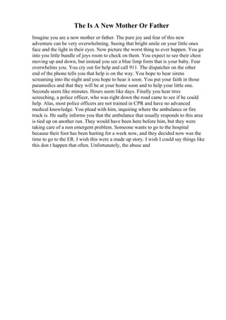 The Is A New Mother Or Father
Imagine you are a new mother or father. The pure joy and fear of this new
adventure can be very overwhelming. Seeing that bright smile on your little ones
face and the light in their eyes. Now picture the worst thing to ever happen. You go
into you little bundle of joys room to check on them. You expect to see their chest
moving up and down, but instead you see a blue limp form that is your baby. Fear
overwhelms you. You cry out for help and call 911. The dispatcher on the other
end of the phone tells you that help is on the way. You hope to hear sirens
screaming into the night and you hope to hear it soon. You put your faith in those
paramedics and that they will be at your home soon and to help your little one.
Seconds seem like minutes. Hours seem like days. Finally you hear tires
screeching, a police officer, who was right down the road came to see if he could
help. Alas, most police officers are not trained in CPR and have no advanced
medical knowledge. You plead with him, inquiring where the ambulance or fire
truck is. He sadly informs you that the ambulance that usually responds to this area
is tied up on another run. They would have been here before him, but they were
taking care of a non emergent problem. Someone wants to go to the hospital
because their foot has been hurting for a week now, and they decided now was the
time to go to the ER. I wish this were a made up story. I wish I could say things like
this don t happen that often. Unfortunately, the abuse and
 