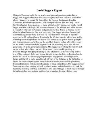 David Suggs s Report
This past Thursday night, I went to a lecture lyceum featuring speaker David
Suggs. Mr. Suggs told his rich and fascinating life story that stretched around the
globe. His career involved Air Force One, the Russian Parliament, Knights
Armament, Russian Fisheries and Cold Storage Facilities. The best way I know
how to reflect on this experience is by re telling his story in my own words. David
Suggs was born in Raleigh, NC but moved down to the Monroe area when he was
a young boy. He went to Wingate and graduated with a degree in finance shortly
after the school became a four year university. Mr. Suggs went into finance and
started making money hand over fist. He said that out of 365 days in a year he
spent maybe 12 nights at home. Eventually the lifestyle took its toll on him, and he
wound up in the hospital and the doctor said he needed to quit or he was going to
die, finance industry. After leaving the world of finance, he had a lot of free time
on his hands, and eventually he began to look for something to do, and a friend
gave him a job at his computer company. Mr. Suggs was working third shift which
meant he had a lot of free time at... Show more content on Helpwriting.net ...
He went through multiple jobs trying to find a balance. My favorite story he told
was of him trying to find a way to pay for cold storage facilities in Russia after the
fall of the USSR. He ended up going through a long process involving Russia,
Japan, and the US to make a deal to sell off part of the fisheries in the Baltic Sea to
Japan. An interesting thing that happened was when he presented his plan to the
Russian Parliament with the then Secretary of State James Baker. Mr. Suggs and the
Secretary were in a meeting with all involved parties and at about three o clock the
Secretary suddenly said they had to leave. This caused Suggs to freak out; he thought
he had started an international incident, but it was just Secretary Baker s nap
 