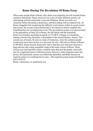 Rome During The Revolution Of Rome Essay
When many people think of Rome, they think of an oligarchy but still consider Rome
somehow democratic. Rome, however was a mix of many different systems, all
culminating with the aristocratic versus the Plebeians. Rome was built on a
monarchy before becoming a democracy, and then ending with an imperial rule. As
Rome struggled with recognizing the different social classes within its social system
and society, the system of government that it was based on slowly morphed into
something that was not democratic at all. This government system even showed itself
in the generalities of daily life in Rome, like the family and the household.
Rome was founded, according to legend, in 753 BCE. It began as a monarchy,
starting with the king, Romulus, a descendant of the earliest Roman, Aeneas. This
system can, of course, be seen as a type of aristocracy, since the common people
would never have been chosen as a successor for rule. After the revolution of Rome
in 509 BCE, Rome became democratic; that is that they now had more than just a
king and now had voting assemblies made of the male citizens of Rome. These
citizens now had legislative duties, could be more than just the people, and could
now be a legitimate power in Roman society. However, when Augustus came into
power, this democratic system was effectively abolished, and Rome became an
imperial system in everything but in name . This imperial system lasted until Rome
fell in 476 CE .
Rome s democracy, as mentioned, was
 