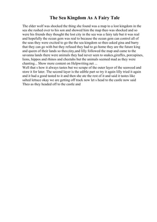 The Sea Kingdom As A Fairy Tale
The elder wolf was shocked the thing she found was a map to a lost kingdom in the
sea she rushed over to his son and showed him the map theo was shocked and so
were his friends they thought the lost city in the sea was a fairy tale but it was real
and hopefully the ocean gem was real to because the ocean gem can control all of
the seas they were excited to go the the sea kingdom so theo asked gina and barry
that they can go with but they refused they had to go home they are the future king
and queen of their lands so theo,tiny,and lilly followed the map and came to the
savanna lands there were animals they had never seen to snakes,giraffes, porcupines,
lions, hippos and rhinos and cheetahs but the animals seemed mad as they were
chanting... Show more content on Helpwriting.net ...
Well that s how it always tastes but we scrape of the outer layer of the seaweed and
store it for later. The second layer is the edible part so try it again lilly tried it again
and it had a good tasted to it and then she ate the rest of it and said it tastes like
salted lettuce okay we are getting off track now let s head to the castle now said
Theo as they headed off to the castle and
 