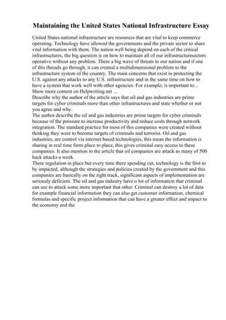 Maintaining the United States National Infrastructure Essay
United States national infrastructure are resources that are vital to keep commerce
operating. Technology have allowed the governments and the private sector to share
vital information with them. The nation well being depend on each of the critical
infrastructures, the big question is on how to maintain all of our infrastructuresectors
operative without any problem. There a big wave of threats to our nation and if one
of this threads go through, it can created a multidimensional problem to the
infrastructure system of the country. The main concerns that exist in protecting the
U.S. against any attacks to any U.S. infrastructure and in the same time on how to
have a system that work well with other agencies. For example; is important to...
Show more content on Helpwriting.net ...
Describe why the author of the article says that oil and gas industries are prime
targets for cyber criminals more than other infrastructures and state whether or not
you agree and why.
The author describe the oil and gas industries are prime targets for cyber criminals
because of the pressure to increase productivity and reduce costs through network
integration. The standard practice for most of this companies were created without
thinking they were to become targets of criminals and terrorist. Oil and gas
industries, are control via internet based technologies, this mean the information is
sharing in real time form place to place, this gives criminal easy access to these
companies. It also mention in the article that oil companies are attack as many of 500
hack attacks a week.
There regulation in place but every time there spending cut, technology is the first to
by impacted, although the strategies and policies created by the government and this
companies are basically on the right track, significant aspects of implementation are
seriously deficient. The oil and gas industry have o lot of information that criminal
can use to attack some more important that other. Criminal can destroy a lot of data
for example financial information they can also get customer information, chemical
formulas and specific project information that can have a greater effect and impact to
the economy and the
 
