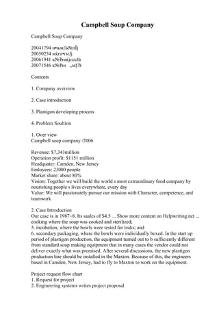 Campbell Soup Company
Campbell Soup Company
20041794 н•њмЉ№лЇј
20050254 мќґн•ґмЈј
20061941 к№ЂмќјнљЊ
20071546 к№Ђн „м§Ђ
Contents
1. Company overview
2. Case introduction
3. Plastigon developing process
4. Problem Soultion
1. Over view
Campbell soup company /2006
Revenue: $7,343million
Operation profit: $1151 million
Headquater: Camden, New Jersey
Emloyees: 23000 people
Market share: about 80%
Vision: Together we will build the world s most extraordinary food company by
nourishing people s lives everywhere, every day
Value: We will passionately pursue our mission with Character, competence, and
teamwork
2. Case Introduction
Our case is in 1987~8. Its saales of $4.5 ... Show more content on Helpwriting.net ...
cooking where the soup was cooked and sterilized;
5. incubation, where the bowls were tested for leaks; and
6. secondary packaging, where the bowls were individually boxed. In the start up
period of plastigon production, the equipment turned out to b sufficiently different
from standard soup making equipment that in many cases the vendor could not
deliver exactly what was promised. After several discussions, the new plastigon
production line should be installed in the Maxton. Because of this, the engineers
based in Camden, New Jersey, had to fly to Maxton to work on the equipment.
Project request flow chart
1. Request for project
2. Engineering systems writes project proposal
 