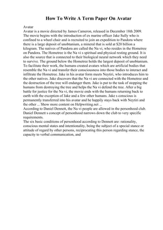 How To Write A Term Paper On Avatar
Avatar
Avatar is a movie directed by James Cameron, released in December 18th 2009.
The movie begins with the introduction of ex marine officer Jake Sully who is
confined to a wheel chair and is recruited to join an expedition to Pandora where
there is a large deposit of unobtanium, a mineral that is sold at $20 billion a
kilogram. The natives of Pandora are called the Na vi, who resides in the Hometree
on Pandora. The Hometree is the Na vi s spiritual and physical resting ground. It is
also the source that is connected to their biological neural network which they need
to survive. The ground below the Hometree holds the largest deposit of unobtanium.
To facilitate their work, the humans created avatars which are artificial bodies that
resemble the Na vi and transfer their consciousness into those bodies to interact and
infiltrate the Hometree. Jake in his avatar form meets Neytiri, who introduces him to
the other natives. Jake discovers that the Na vi are connected with the Hometree and
the destruction of the tree will endanger them. Jake is put to the task of stopping the
humans from destroying the tree and helps the Na vi defend the tree. After a big
battle for justice for the Na vi, the movie ends with the humans returning back to
earth with the exception of Jake and a few other humans. Jake s conscious is
permanently transferred into his avatar and he happily stays back with Neytiri and
the other ... Show more content on Helpwriting.net ...
According to Daniel Dennett, the Na vi people are allowed in the personhood club.
Daniel Dennett s concept of personhood narrows down the club to very specific
requirements.
The six basic conditions of personhood according to Dennett are: rationality,
conscious mental states and intentionality, being the subject of a special stance or
attitude of regard by other persons, reciprocating this person regarding stance, the
capacity to verbal communication, and
 