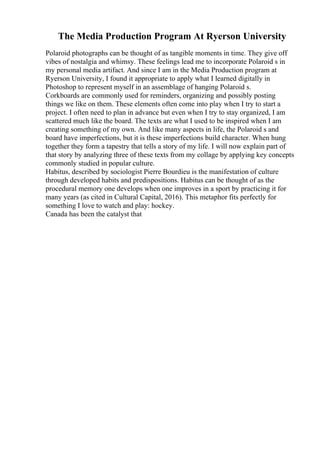The Media Production Program At Ryerson University
Polaroid photographs can be thought of as tangible moments in time. They give off
vibes of nostalgia and whimsy. These feelings lead me to incorporate Polaroid s in
my personal media artifact. And since I am in the Media Production program at
Ryerson University, I found it appropriate to apply what I learned digitally in
Photoshop to represent myself in an assemblage of hanging Polaroid s.
Corkboards are commonly used for reminders, organizing and possibly posting
things we like on them. These elements often come into play when I try to start a
project. I often need to plan in advance but even when I try to stay organized, I am
scattered much like the board. The texts are what I used to be inspired when I am
creating something of my own. And like many aspects in life, the Polaroid s and
board have imperfections, but it is these imperfections build character. When hung
together they form a tapestry that tells a story of my life. I will now explain part of
that story by analyzing three of these texts from my collage by applying key concepts
commonly studied in popular culture.
Habitus, described by sociologist Pierre Bourdieu is the manifestation of culture
through developed habits and predispositions. Habitus can be thought of as the
procedural memory one develops when one improves in a sport by practicing it for
many years (as cited in Cultural Capital, 2016). This metaphor fits perfectly for
something I love to watch and play: hockey.
Canada has been the catalyst that
 