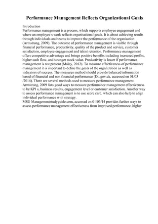 Performance Management Reflects Organizational Goals
Introduction
Performance management is a process, which supports employee engagement and
where an employee s work reflects organisational goals. It is about achieving results
through individuals and teams to improve the performance of the organisation
(Armstrong, 2009). The outcome of performance management is visible through
financial performance, productivity, quality of the product and service, customer
satisfaction, employee engagement and talent retention. Performance management
offers competitive advantage and brings positive benefits including increased profits,
higher cash flow, and stronger stock value. Productivity is lower if performance
management is not present (Maley, 2012). To measure effectiveness of performance
management it is important to define the goals of the organization as well as
indicators of success. The measures method should provide balanced information
based of financial and non financial performance (Dti.gov.uk, accessed on 01/03
/2014). There are several methods used to measure performance management.
Armstrong, 2009 lists good ways to measure performance management effectiveness
to be KPI s, business results, engagement level or customer satisfaction. Another way
to assess performance management is to use score card, which can also help to align
individual performance with strategy.
MSG Managementstudyguide.com, accessed on 01/03/14 provides further ways to
assess performance management effectiveness from improved performance, higher
 