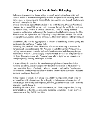 Essay about Donnie Darko Belonging
Belonging is a perception shaped within personal, social, cultural and historical
context. While to most the concept only includes acceptance and harmony, there can
be two sides to belonging, and Donnie Darko explores this idea through its characters
and their context in the film.
Donnie Darko is set against the backdrop of the 1988 Bush vs. Dukakis Presidential
election; it represents 1980 s conservative America through the last 28 days, 6 hours,
42 minutes and 12 seconds of Donnie Darko s life. There is a strong theme of
insecurity and isolation and many of the characters don t belong throughout the film.
These themes are represented by Kelly using a range of film techniques. The use of
iconic references, such as fashion, news and ... Show more content on Helpwriting.net
...
Like Donnie, she sees the bigger picture of society. We are losing them to apathy. She
explains to the indifferent Principal Cole.
I am sorry that you have failed. He replies, after an unsatisfactory explanation for
her dismissal. During the scene, Mrs Pomeroy is seated lower than Principal Cole,
making him seem more powerful and while Mrs Pomeroy s body language is open
and truthful, Principal Cole s is cagey and exasperated, blocked off and protected by
his desk. The audience and Mrs Pomeroy know who is right, but are powerless to
change anything, creating a feeling of isolation.
A sense of irony is created as the most honest people in the film are labelled as
mentally unstable (Donnie is diagnosed with schizophrenia) or, in Ms Pomeroy s
case, unsuitable figures of authority, whereas characters such as Jim Cunningham,
while famous and respected are revealed as false (Donnie burns down Jim s house to
expose a kiddie porn dungeon ).
While outcasts of society, they all are connected by their position, which could be
seen as either a blessing or curse. To be happily oblivious to the shortcomings of
society might be wistfully contemplated, however, given the choice, I don t think the
characters would choose it.
Watching this movie, I felt I could relate to them, as I think everyone does, having
experienced life so far. It s confusing and frustrating sometimes. I m sure everyone
has times where they feel like an alien
 