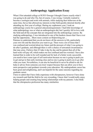 Anthropology Application Essay
When I first attended college at SUNY Oswego I thought I knew exactly what I
was going to do and who I be, but of course, I was wrong. I initially wanted to
become a zoologist and work with animals, while studying their behaviors at the
same time, but as fate allowed my interests in that field quickly deterred shortly after
attending my first year of college. During my sophomore year, I took an
anthropology course for a general educationrequirement. I had little knowledge of
what anthropology was or what an anthropologist did, but I quickly fell in love with
the field and all the concepts that are integrated into the anthropology courses. By
studying anthropology, I was introduced to one of the hardest classes that I have ever
had the opportunity... Show more content on Helpwriting.net ...
Patience to understand that you do not know all the answers to life, particularly
your own life and the direction you want to go. There were a lot of times that I
was confused and worried about my future and the pressure of what I was going to
do after I graduate, and although there is still a chance of unwanted circumstances
that may arise, I believe that if I take it day by day and be patient then all of the
hard work will pay off, which makes me less confused and less worried. I have also
learned that in order to be well rounded and for lack of a better word, successful,
you need to have some type of self motivation because no one is going to push you
to get and go to that early morning class and no one is going to push you to go after
what you want. Nevertheless, it can also be beneficial to never be afraid to ask for
help or advice from someone you trust/ respect because that can allow you to have
more perspective and guidance towards your education. My undergraduate career has
been great and enlightening, and I am hopeful for the same outcome regarding my
graduate career.
I have to admit that I have little experience with chiropractors, however I have done
my research and find the field to be very rewarding. I know that I would really enjoy
helping people and creating long lasting relationships with my patients. I also think
that the chiropractics profession has many similarities
 