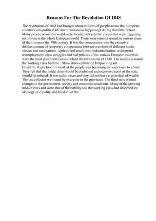 Reasons For The Revolution Of 1848
The revolutions of 1848 had brought about millions of people across the European
countries into political life due to numerous happenings during that time period.
Many people across the world were focused towards the events that were triggering
revolution in the whole European world. There were tumults spread in various areas
of the Europein the 19th century. It was the consequence was the extensive
disillusionment of temporary co operation between members of different social
classes and occupations. Agricultural conditions, industrialization, widespread
unemployment, class struggles and bad policies of the various European countries
were the most prominent causes behind the revolutions of 1848. The middle classand
the working class became... Show more content on Helpwriting.net ...
Bread the staple food for most of the people was becoming too expensive to afford.
They felt that the feudal dues should be abolished and excessive taxes of the state
should be reduced. It was unfair taxes and they did not have a great deal of wealth.
The tax collector was hated by everyone in the provinces. The third state wanted
changes in the government, society and economic conditions. Many of the growing
middle class and some that of the nobility and the working class had absorbed the
ideology of equality and freedom of the
 