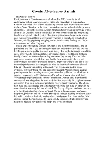 Cheerios Advertisement Analysis
Think Outside the Box
Family matters, a Cheerios commercial released in 2013, caused a lot of
controversy with an interracial couple. In the ad a biracial girl is curious about
Cheerios nutritional facts. So out of curiosity she asks her Caucasian mother about
the benefits of Cheerios for the heart. Her mother explains to her that it helps lower
cholesterol. The child s sleeping African American father wakes up surprised with a
chest full of Cheerios. Family Matters has an open appeal to families, progressing
families, people who like diversity. Cheerios target audience, however, is women
ages ranging from eighteen to sixty, mainly women in households with children.
Women typically go grocery shopping, and women have the final say so... Show
more content on Helpwriting.net ...
The ad is explicitly selling viewers on Cheerios and the nutritional facts. The ad
pitches the idea that if you eat them your heart can become healthier and you can
live longer to spend quality time with your family. The implicit message behind this
ad is, however, a bit more complex. The Cheerios brand is well known for being
family oriented and constantly evolving to modern day society. Cheerios didn t
portray the standard or ideal American family; they went outside the box and
acknowledged biracial or multiracial families. Interracial dating to this day is still
frowned upon by some. By airing this ad with the interracial couple and biracial
little girl Cheerios was making a statement. This commercial isn t to please
everyone, especially those who are racist or prejudiced. With interracial couples
growing across America, they are rarely mentioned or publicized on television. It
was very uncommon in 2013 to turn on a TV and see a happy interracial family.
Viewers feel empowered and a sense of acceptance. One can only infer that this
commercial was a huge leap for interracial families, especially the couples that don t
get support from their families or constantly receive negative remarks. The ad can
help build one s confidence and self esteem by knowing that there are others in the
same situation, one may feel less alienated. Not feeling obligated to choose one race
over the other just embrace being different. The ad sells acceptance, confidence,
happiness, positivity, and self esteem. Having the little girl rocking her natural curly
hair sells confidence. Basically saying mixed raced people don t have to alter their
curls or change their appearance to please society standards. It sells positivity and
happiness because they portrayed a happy and loving interracial
 