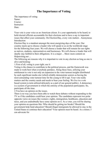 The Importance of Voting
The importance of voting
Name:
Course:
Instructor:
Date:
Your vote is your voice as an American citizen. It s your opportunity to be heard, to
hold elected officials accountable for their elections and to have a say in important
issues that affect your community. On Election Day, every vote matters . Anonymous
Introduction
Election Day is a standout amongst the most energizing days of the year. Our
country meets up to choose a leader who will speak to us on the worldwide stage
for the following four years. We will choose a leader that will remain for our rights
as natives, students, representatives and businesses. We will choose a leader that will
ideally stay faithful to their obligations. It is a major ... Show more content on
Helpwriting.net ...
The following are reasons why it is important to vote in any election as long as one is
alive and kicking:
1.First of all, voting is your right; use it:
Voting is the chance to contribute to the political process, and the framework was
made to work best when everybody partakes. Along these lines, utilizing your
entitlement to vote is not only an expansion to the voter turnout insights distributed
by each significant media site (which reliably demonstrate seniors as having the
most astounding voter turnout time for the young to lift it up). Your vote really
matters and the country needs and needs to hear your feeling. We live in a vote
based system (a term utilized delicately as a part of our general public). A democracy
is a system of government in which the entirety of the population participates. So,
participate all the time.
2.You have an opinion on the issues.
There is no way you have been able to watch these debates without responding to the
TV as if the candidates could hear your opinion. The candidates represent two polar
opposite views on issues like women s rights, immigration, healthcare, education and
taxes, and you undoubtedly have some opinion on it. As a voter, you will be sharing
your opinion on questions like: Who should be getting tax breaks? Should the
government help fund education? Should illegal immigrants be allowed to stay in the
United States to continue their education? Your opinion must be heard. As a minor, I
can advocate for
 