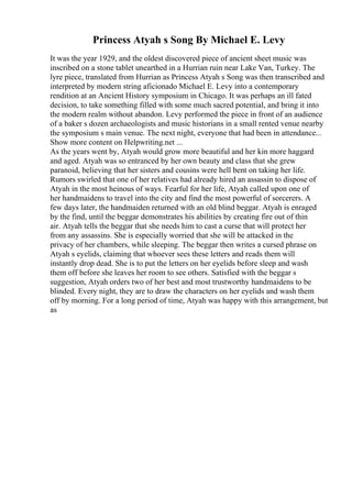 Princess Atyah s Song By Michael E. Levy
It was the year 1929, and the oldest discovered piece of ancient sheet music was
inscribed on a stone tablet unearthed in a Hurrian ruin near Lake Van, Turkey. The
lyre piece, translated from Hurrian as Princess Atyah s Song was then transcribed and
interpreted by modern string aficionado Michael E. Levy into a contemporary
rendition at an Ancient History symposium in Chicago. It was perhaps an ill fated
decision, to take something filled with some much sacred potential, and bring it into
the modern realm without abandon. Levy performed the piece in front of an audience
of a baker s dozen archaeologists and music historians in a small rented venue nearby
the symposium s main venue. The next night, everyone that had been in attendance...
Show more content on Helpwriting.net ...
As the years went by, Atyah would grow more beautiful and her kin more haggard
and aged. Atyah was so entranced by her own beauty and class that she grew
paranoid, believing that her sisters and cousins were hell bent on taking her life.
Rumors swirled that one of her relatives had already hired an assassin to dispose of
Atyah in the most heinous of ways. Fearful for her life, Atyah called upon one of
her handmaidens to travel into the city and find the most powerful of sorcerers. A
few days later, the handmaiden returned with an old blind beggar. Atyah is enraged
by the find, until the beggar demonstrates his abilities by creating fire out of thin
air. Atyah tells the beggar that she needs him to cast a curse that will protect her
from any assassins. She is especially worried that she will be attacked in the
privacy of her chambers, while sleeping. The beggar then writes a cursed phrase on
Atyah s eyelids, claiming that whoever sees these letters and reads them will
instantly drop dead. She is to put the letters on her eyelids before sleep and wash
them off before she leaves her room to see others. Satisfied with the beggar s
suggestion, Atyah orders two of her best and most trustworthy handmaidens to be
blinded. Every night, they are to draw the characters on her eyelids and wash them
off by morning. For a long period of time, Atyah was happy with this arrangement, but
as
 