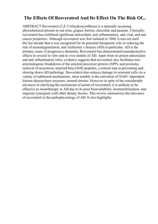 The Effects Of Resveratrol And Its Effect On The Risk Of...
ABSTRACT Resveratrol (3,4 ,5 trihydroxystilbene) is a naturally occurring
phytochemical present in red wine, grapes, berries, chocolate and peanuts. Clinically,
resveratrol has exhibited significant antioxidant, anti inflammatory, anti viral, and anti
cancer properties. Although resveratrol was first isolated in 1940, it was not until
the last decade that it was recognised for its potential therapeutic role in reducing the
risk of neurodegeneration, and Alzheimer s disease (AD) in particular. AD is the
primary cause of progressive dementia. Resveratrol has demonstrated neuroprotective
effects in several in vitro and in vivo models of AD. Apart from its potent antioxidant
and anti inflammatory roles, evidence suggests that resveratrol also facilitates non
amyloidogenic breakdown of the amyloid precursor protein (APP), and promotes
removal of neurotoxic amyloid beta (AОІ) peptides, a critical step in preventing and
slowing down AD pathology. Resveratrol also reduces damage to neuronal cells via a
variety of additional mechanisms, most notably is the activation of NAD+ dependent
histone deacetylases enzymes, termed sirtuins. However in spite of the considerable
advances in clarifying the mechanism of action of resveratrol, it is unlikely to be
effective as monotherapy in AD due to its poor bioavailability, biotransformation, and
requisite synergism with other dietary factors. This review summarizes the relevance
of resveratrol in the pathophysiology of AD. It also highlights
 
