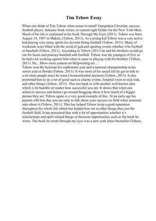 Tim Tebow Essay
When one think of Tim Tebow what comes to mind? Outspoken Christian, success
football player, fantastic book writer, or current right fielder for the New York Mets.
Much of his life is explained in his book Through My Eyes (2011). Tebow was born
August 14, 1987 in Makati, (Tebow, 2011). As a young kid Tebow was a very active
kid playing very many sports his favorite being football (Tebow, 2011). Many of
weekends were filled with the word of god and sporting events whether it be football
or baseball (Tebow, 2011). According to Tebow (2011) he and his brothers would go
out for hours and practice baseball and football. Tebow was the youngest of five so
he had a lot working against him when it came to playing with his brothers (Tebow,
2011). He... Show more content on Helpwriting.net ...
Tebow won the heisman his sophomore year and a national championship in his
senior year at florida (Tebow, 2011). It was more of his social life he got to talk to
a lot more people since he wasn t homeschooled anymore (Tebow, 2011). It also
promoted him to do a lot of good such as charity events, hospital visits to sick kids,
and other things (Tebow, 2011). This ties back in with another well known idea
which is be humble no matter how successful you are. It shows that when one
achieves success and doesn t go around bragging about it how much of a bigger
person they are. Tebow again is a very good example of this. At an early age his
parents told him that you are only to talk about your success on field when someone
asks about it (Tebow, 2011). This has helped Tebow keep a good reputation
throughout his whole life which has helped him out in other things then just the
football field. It has presented him with a lot of opportunities whether it s
scholarships and sport related things or business opportunities such as the book he
wrote. The book he wrote through my eyes was a new york times bestseller (Tebow,
 
