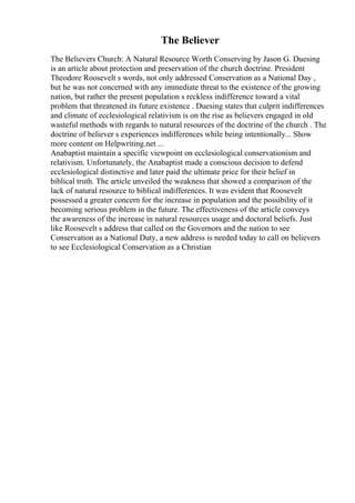 The Believer
The Believers Church: A Natural Resource Worth Conserving by Jason G. Duesing
is an article about protection and preservation of the church doctrine. President
Theodore Roosevelt s words, not only addressed Conservation as a National Day ,
but he was not concerned with any immediate threat to the existence of the growing
nation, but rather the present population s reckless indifference toward a vital
problem that threatened its future existence . Duesing states that culprit indifferences
and climate of ecclesiological relativism is on the rise as believers engaged in old
wasteful methods with regards to natural resources of the doctrine of the church . The
doctrine of believer s experiences indifferences while being intentionally... Show
more content on Helpwriting.net ...
Anabaptist maintain a specific viewpoint on ecclesiological conservationism and
relativism. Unfortunately, the Anabaptist made a conscious decision to defend
ecclesiological distinctive and later paid the ultimate price for their belief in
biblical truth. The article unveiled the weakness that showed a comparison of the
lack of natural resource to biblical indifferences. It was evident that Roosevelt
possessed a greater concern for the increase in population and the possibility of it
becoming serious problem in the future. The effectiveness of the article conveys
the awareness of the increase in natural resources usage and doctoral beliefs. Just
like Roosevelt s address that called on the Governors and the nation to see
Conservation as a National Duty, a new address is needed today to call on believers
to see Ecclesiological Conservation as a Christian
 