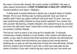 My name is Osman Bin Zunaidi. My matrik number is D042834. My topic is
video speech presentision is HOW TO MAINTAIN A HEALTHY LIFESTYLE
Assalamualaikum and salam 1 Malaysia,
It really gives me great pleasure to deliver you a speech today on healthy
lifestyle. Put on your thinking cap; try asking yourself, have you been on
healthy diets? Have you gotten sufficient rest each day? Or even, have you
been performing healthy lifestyle by doing sports regularly? Your answer lies
with yourself. Maintaining a healthy lifestyle is the easiest thing to do, provided
you know the right tricks. Now I would like to share some valuable tips on how
to maintain a healthy lifestyle.
The first tip I want to share is we must go for a healtly diet. To towards
maintaining a healthy lifestyle is to eat healthy. Poor nutrition will affects your
health, so you need to ensure that all the essential nutrients are well balanced
in your diet. Healthy food will enhance your physical and mental stamina,
enabling you to cope up with the pressures of daily life more efficiently. Include
vitamins, proteins and minerals in your diet, so that your body gets its due
share of nutrition. If you don’t wish to dig your grave with your own knife and
 