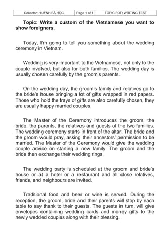 Collector: HUỲNH BÁ HỌC   Page 1 of 1   TOPIC FOR WRITING TEST


   Topic: Write a custom of the Vietnamese you want to
show foreigners.

   Today, I’m going to tell you something about the wedding
ceremony in Vietnam.

   Wedding is very important to the Vietnamese, not only to the
couple involved, but also for both families. The wedding day is
usually chosen carefully by the groom’s parents.

    On the wedding day, the groom’s family and relatives go to
the bride’s house bringing a lot of gifts wrapped in red papers.
Those who hold the trays of gifts are also carefully chosen, they
are usually happy married couples.

    The Master of the Ceremony introduces the groom, the
bride, the parents, the relatives and guests of the two families.
The wedding ceremony starts in front of the altar. The bride and
the groom would pray, asking their ancestors’ permission to be
married. The Master of the Ceremony would give the wedding
couple advice on starting a new family. The groom and the
bride then exchange their wedding rings.

    The wedding party is scheduled at the groom and bride’s
house or at a hotel or a restaurant and all close relatives,
friends, and neighbours are invited.

    Traditional food and beer or wine is served. During the
reception, the groom, bride and their parents will stop by each
table to say thank to their guests. The guests in turn, will give
envelopes containing wedding cards and money gifts to the
newly wedded couples along with their blessing.
 