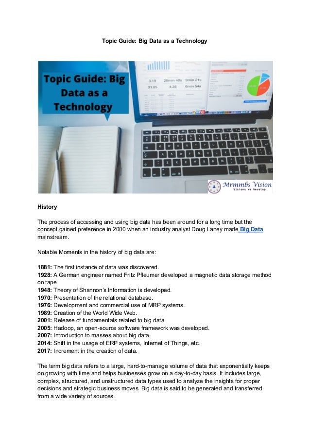 Topic Guide: Big Data as a Technology
History
The process of accessing and using big data has been around for a long time but the
concept gained preference in 2000 when an industry analyst Doug Laney made Big Data
mainstream.
Notable Moments in the history of big data are:
1881: The first instance of data was discovered.
1928: A German engineer named Fritz Pfleumer developed a magnetic data storage method
on tape.
1948: Theory of Shannon’s Information is developed.
1970: Presentation of the relational database.
1976: Development and commercial use of MRP systems.
1989: Creation of the World Wide Web.
2001: Release of fundamentals related to big data.
2005: Hadoop, an open-source software framework was developed.
2007: Introduction to masses about big data.
2014: Shift in the usage of ERP systems, Internet of Things, etc.
2017: Increment in the creation of data.
The term big data refers to a large, hard-to-manage volume of data that exponentially keeps
on growing with time and helps businesses grow on a day-to-day basis. It includes large,
complex, structured, and unstructured data types used to analyze the insights for proper
decisions and strategic business moves. Big data is said to be generated and transferred
from a wide variety of sources.
 