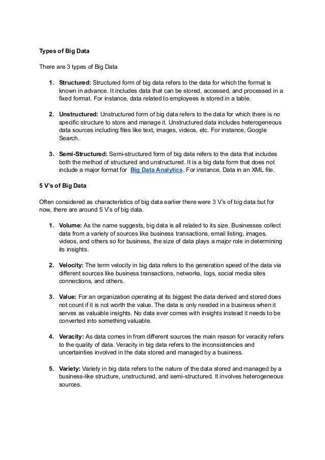 Types of Big Data
There are 3 types of Big Data
1. Structured: Structured form of big data refers to the data for which the format is
known in advance. It includes data that can be stored, accessed, and processed in a
fixed format. For instance, data related to employees is stored in a table.
2. Unstructured: Unstructured form of big data refers to the data for which there is no
specific structure to store and manage it. Unstructured data includes heterogeneous
data sources including files like text, images, videos, etc. For instance, Google
Search.
3. Semi-Structured: Semi-structured form of big data refers to the data that includes
both the method of structured and unstructured. It is a big data form that does not
include a major format for Big Data Analytics. For instance, Data in an XML file.
5 V’s of Big Data
Often considered as characteristics of big data earlier there were 3 V’s of big data but for
now, there are around 5 V’s of big data.
1. Volume: As the name suggests, big data is all related to its size. Businesses collect
data from a variety of sources like business transactions, email listing, images,
videos, and others so for business, the size of data plays a major role in determining
its insights.
2. Velocity: The term velocity in big data refers to the generation speed of the data via
different sources like business transactions, networks, logs, social media sites
connections, and others.
3. Value: For an organization operating at its biggest the data derived and stored does
not count if it is not worth the value. The data is only needed in a business when it
serves as valuable insights. No data ever comes with insights instead it needs to be
converted into something valuable.
4. Veracity: As data comes in from different sources the main reason for veracity refers
to the quality of data. Veracity in big data refers to the inconsistencies and
uncertainties involved in the data stored and managed by a business.
5. Variety: Variety in big data refers to the nature of the data stored and managed by a
business-like structure, unstructured, and semi-structured. It involves heterogeneous
sources.
 