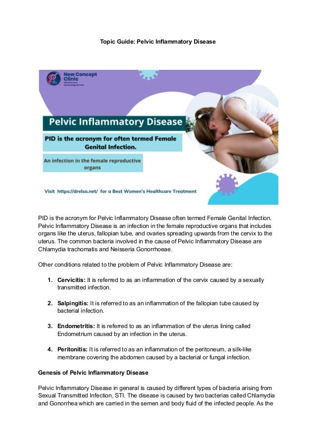 Topic Guide: Pelvic Inflammatory Disease
PID is the acronym for Pelvic Inflammatory Disease often termed Female Genital Infection.
Pelvic Inflammatory Disease is an infection in the female reproductive organs that includes
organs like the uterus, fallopian tube, and ovaries spreading upwards from the cervix to the
uterus. The common bacteria involved in the cause of Pelvic Inflammatory Disease are
Chlamydia trachomatis and Neisseria Gonorrhoeae.
Other conditions related to the problem of Pelvic Inflammatory Disease are:
1. Cervicitis: It is referred to as an inflammation of the cervix caused by a sexually
transmitted infection.
2. Salpingitis: It is referred to as an inflammation of the fallopian tube caused by
bacterial infection.
3. Endometritis: It is referred to as an inflammation of the uterus lining called
Endometrium caused by an infection in the uterus.
4. Peritonitis: It is referred to as an inflammation of the peritoneum, a silk-like
membrane covering the abdomen caused by a bacterial or fungal infection.
Genesis of Pelvic Inflammatory Disease
Pelvic Inflammatory Disease in general is caused by different types of bacteria arising from
Sexual Transmitted Infection, STI. The disease is caused by two bacterias called Chlamydia
and Gonorrhea which are carried in the semen and body fluid of the infected people. As the
 