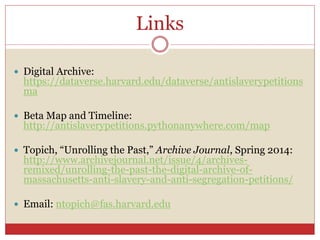 Links
 Digital Archive:
https://dataverse.harvard.edu/dataverse/antislaverypetitions
ma
 Beta Map and Timeline:
http://antislaverypetitions.pythonanywhere.com/map
 Topich, “Unrolling the Past,” Archive Journal, Spring 2014:
http://www.archivejournal.net/issue/4/archives-
remixed/unrolling-the-past-the-digital-archive-of-
massachusetts-anti-slavery-and-anti-segregation-petitions/
 Email: ntopich@fas.harvard.edu
 