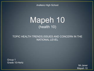 Arellano High School
Mapeh 10
(health 10)
TOPIC HEALTH TRENDS,ISSUES AND CONCERN IN THE
NATIONAL LEVEL
Group 1
Grade 10-Hertz
Mr.Janer
Mapeh 10
 