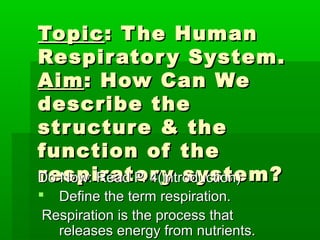Topic : T he Human
Respir ator y System.
Aim : How Can We
describe the
str uctur e & the
function of the
r espir ator y system?
Do Now: Read P. 4(introduction)
 Define the term respiration.
 Respiration is the process that
   releases energy from nutrients.
 