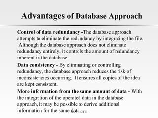 Advantages of Database Approach
Control of data redundancy -The database approach
attempts to eliminate the redundancy by integrating the file.
Although the database approach does not eliminate
redundancy entirely, it controls the amount of redundancy
inherent in the database.
Data consistency - By eliminating or controlling
redundancy, the database approach reduces the risk of
inconsistencies occurring. It ensures all copies of the idea
are kept consistent.
More information from the same amount of data - With
the integration of the operated data in the database
approach, it may be possible to derive additional
information for the same data.BSA - ICT II
 
